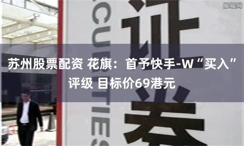 苏州股票配资 花旗：首予快手-W“买入”评级 目标价69港元